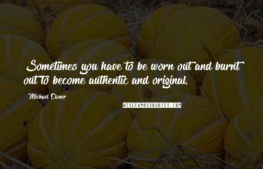 Michael Eisner Quotes: Sometimes you have to be worn out and burnt out to become authentic and original.