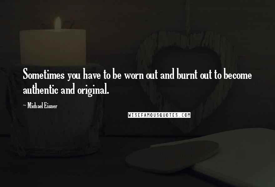 Michael Eisner Quotes: Sometimes you have to be worn out and burnt out to become authentic and original.