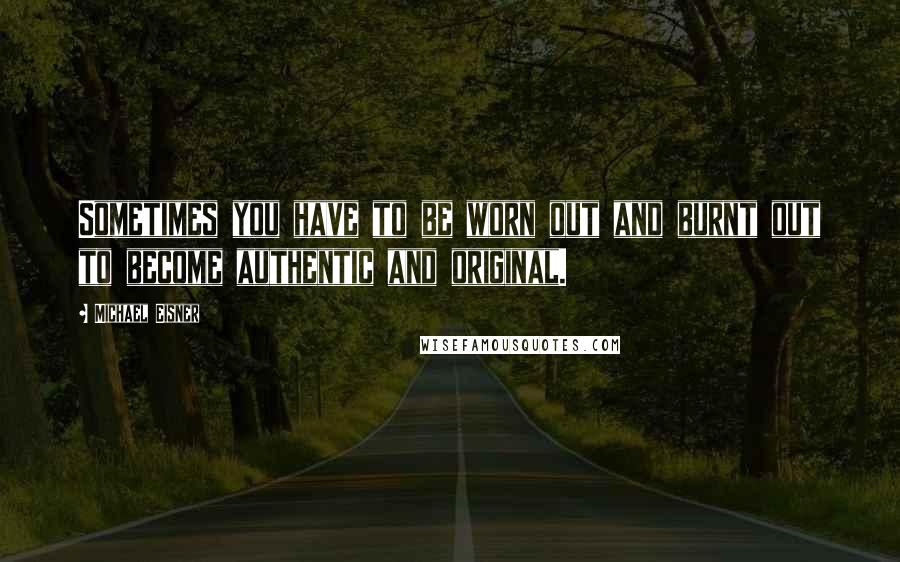 Michael Eisner Quotes: Sometimes you have to be worn out and burnt out to become authentic and original.