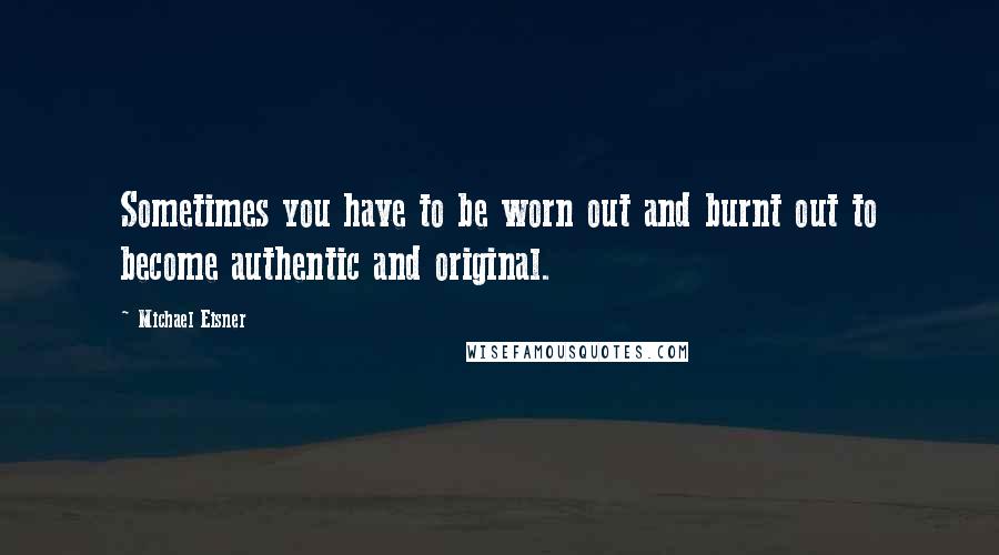 Michael Eisner Quotes: Sometimes you have to be worn out and burnt out to become authentic and original.