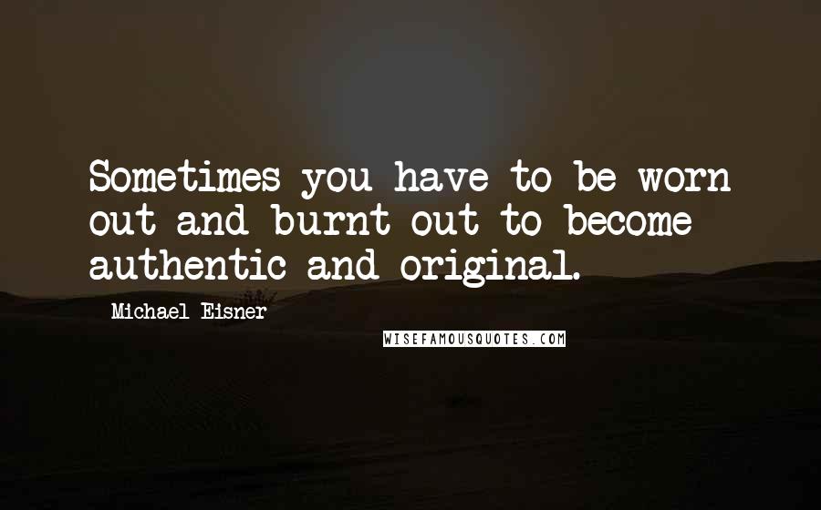 Michael Eisner Quotes: Sometimes you have to be worn out and burnt out to become authentic and original.