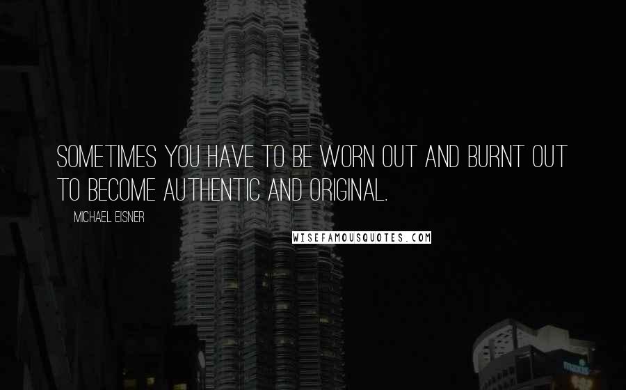 Michael Eisner Quotes: Sometimes you have to be worn out and burnt out to become authentic and original.