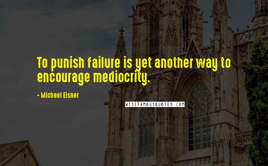 Michael Eisner Quotes: To punish failure is yet another way to encourage mediocrity.