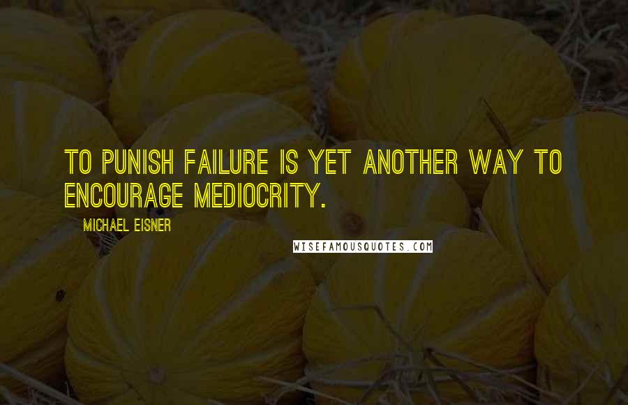 Michael Eisner Quotes: To punish failure is yet another way to encourage mediocrity.