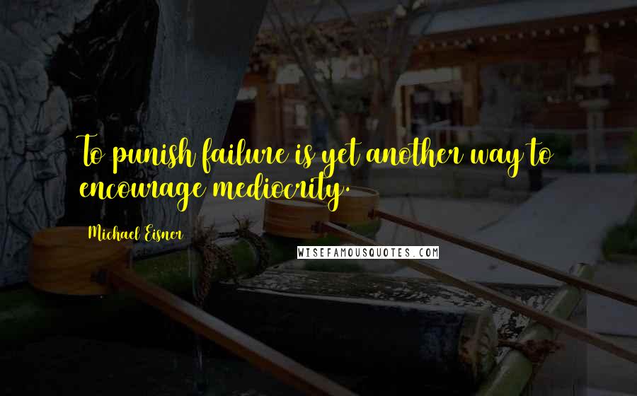 Michael Eisner Quotes: To punish failure is yet another way to encourage mediocrity.