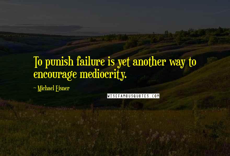 Michael Eisner Quotes: To punish failure is yet another way to encourage mediocrity.