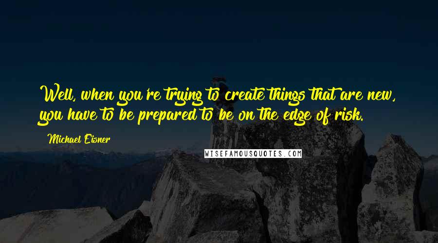 Michael Eisner Quotes: Well, when you're trying to create things that are new, you have to be prepared to be on the edge of risk.