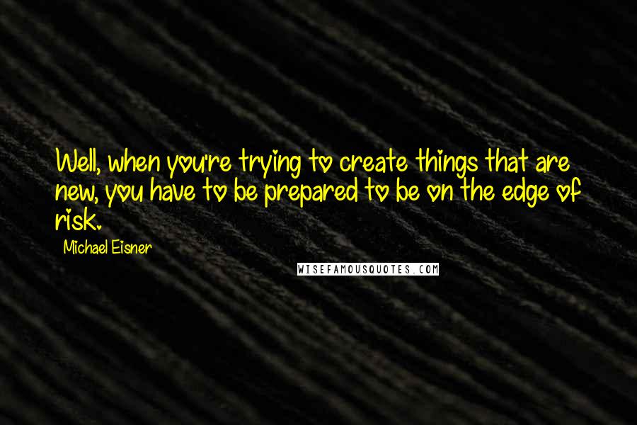 Michael Eisner Quotes: Well, when you're trying to create things that are new, you have to be prepared to be on the edge of risk.