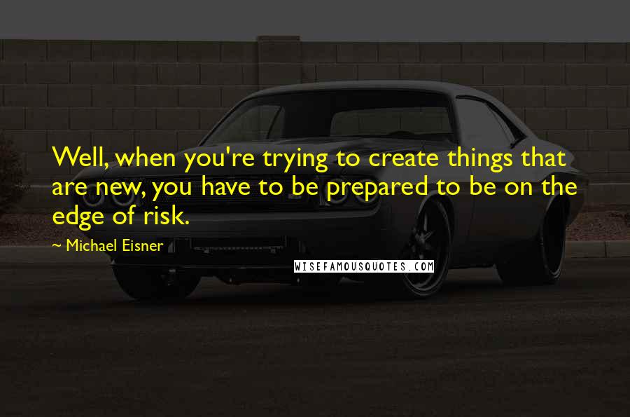 Michael Eisner Quotes: Well, when you're trying to create things that are new, you have to be prepared to be on the edge of risk.