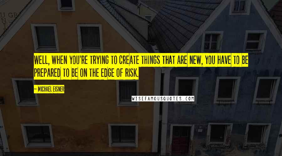 Michael Eisner Quotes: Well, when you're trying to create things that are new, you have to be prepared to be on the edge of risk.