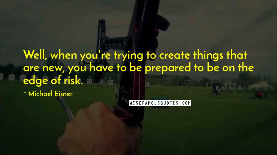 Michael Eisner Quotes: Well, when you're trying to create things that are new, you have to be prepared to be on the edge of risk.