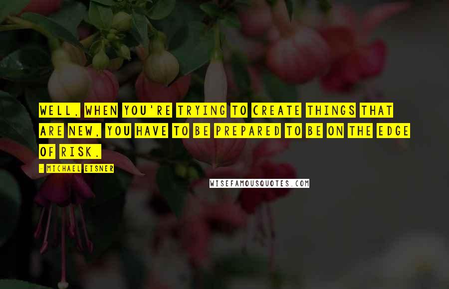Michael Eisner Quotes: Well, when you're trying to create things that are new, you have to be prepared to be on the edge of risk.