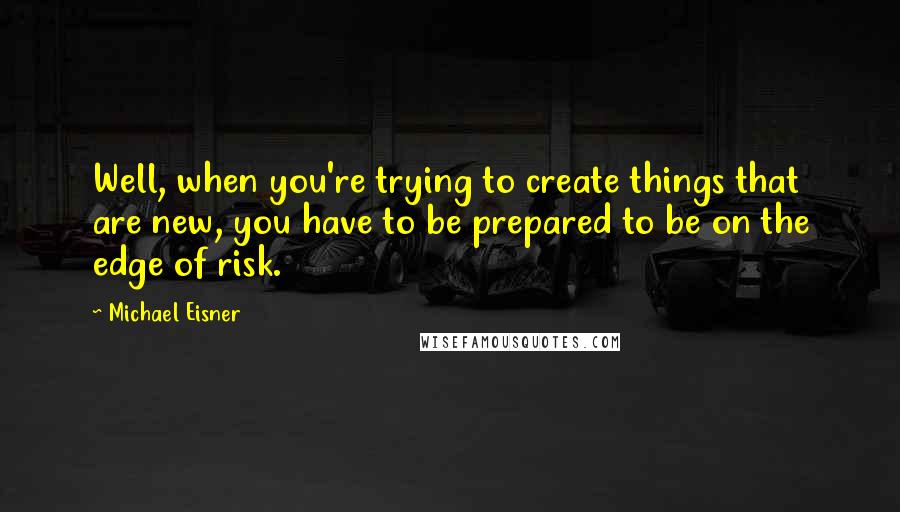 Michael Eisner Quotes: Well, when you're trying to create things that are new, you have to be prepared to be on the edge of risk.