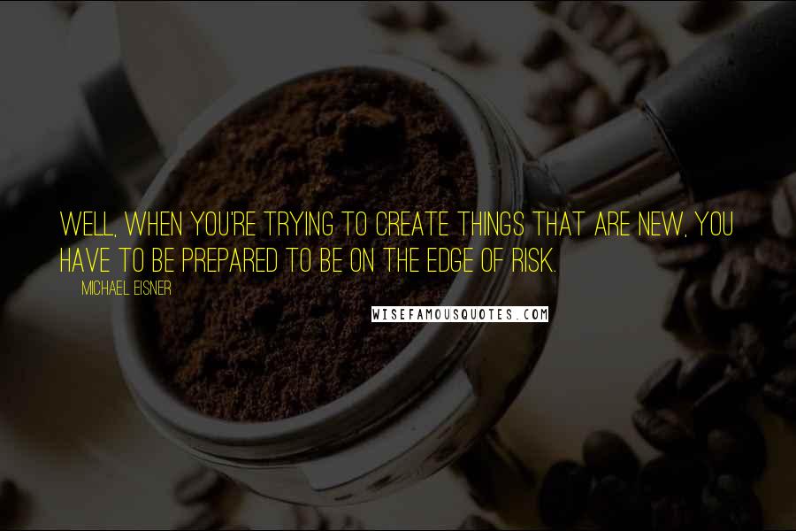 Michael Eisner Quotes: Well, when you're trying to create things that are new, you have to be prepared to be on the edge of risk.