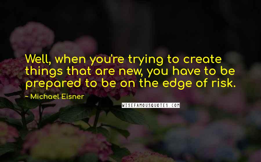 Michael Eisner Quotes: Well, when you're trying to create things that are new, you have to be prepared to be on the edge of risk.