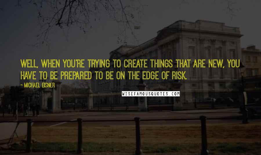 Michael Eisner Quotes: Well, when you're trying to create things that are new, you have to be prepared to be on the edge of risk.