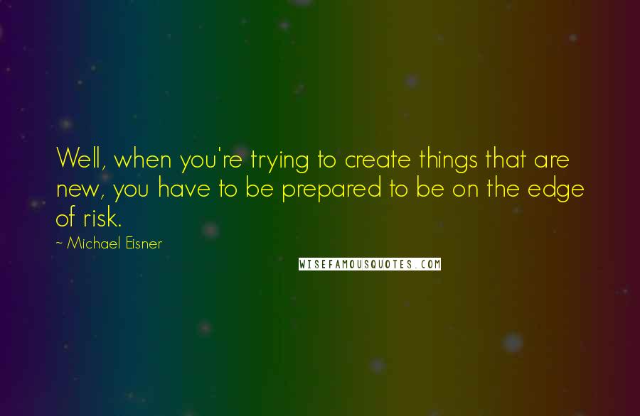 Michael Eisner Quotes: Well, when you're trying to create things that are new, you have to be prepared to be on the edge of risk.