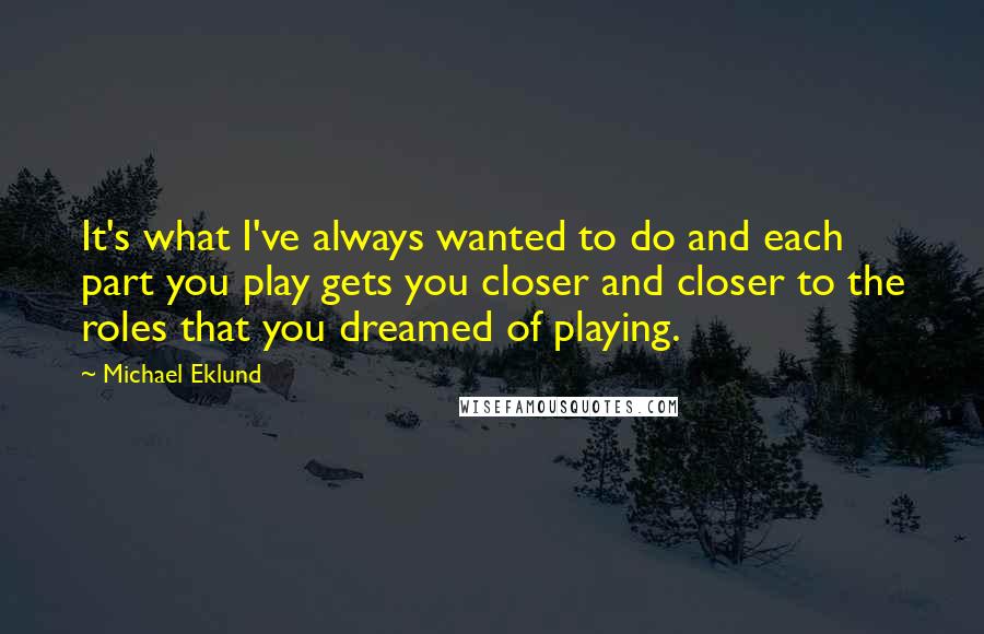 Michael Eklund Quotes: It's what I've always wanted to do and each part you play gets you closer and closer to the roles that you dreamed of playing.