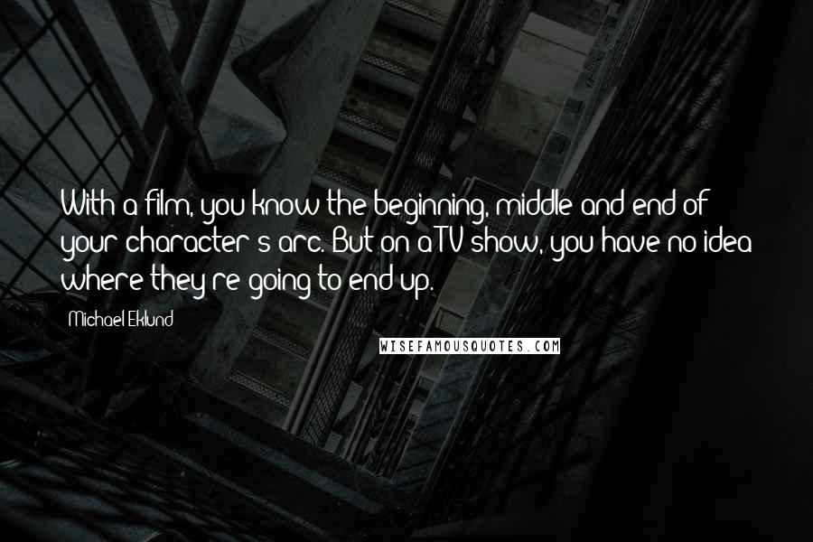 Michael Eklund Quotes: With a film, you know the beginning, middle and end of your character's arc. But on a TV show, you have no idea where they're going to end up.