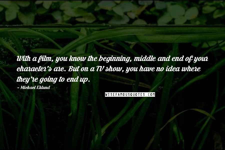 Michael Eklund Quotes: With a film, you know the beginning, middle and end of your character's arc. But on a TV show, you have no idea where they're going to end up.