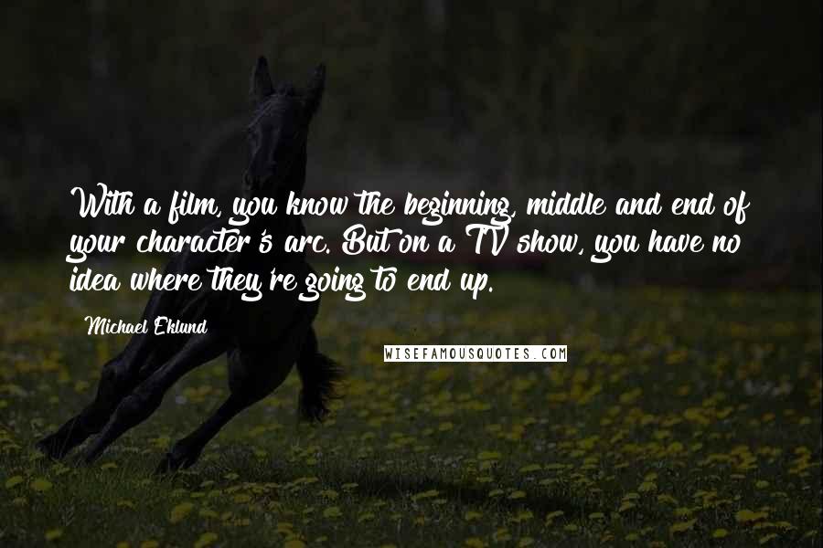 Michael Eklund Quotes: With a film, you know the beginning, middle and end of your character's arc. But on a TV show, you have no idea where they're going to end up.