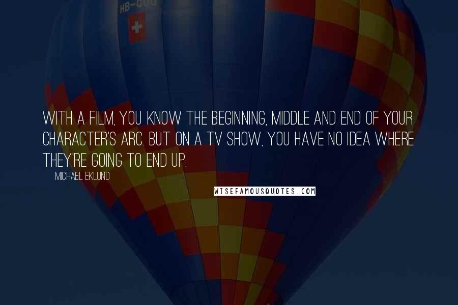 Michael Eklund Quotes: With a film, you know the beginning, middle and end of your character's arc. But on a TV show, you have no idea where they're going to end up.