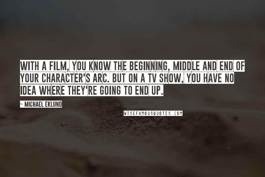 Michael Eklund Quotes: With a film, you know the beginning, middle and end of your character's arc. But on a TV show, you have no idea where they're going to end up.