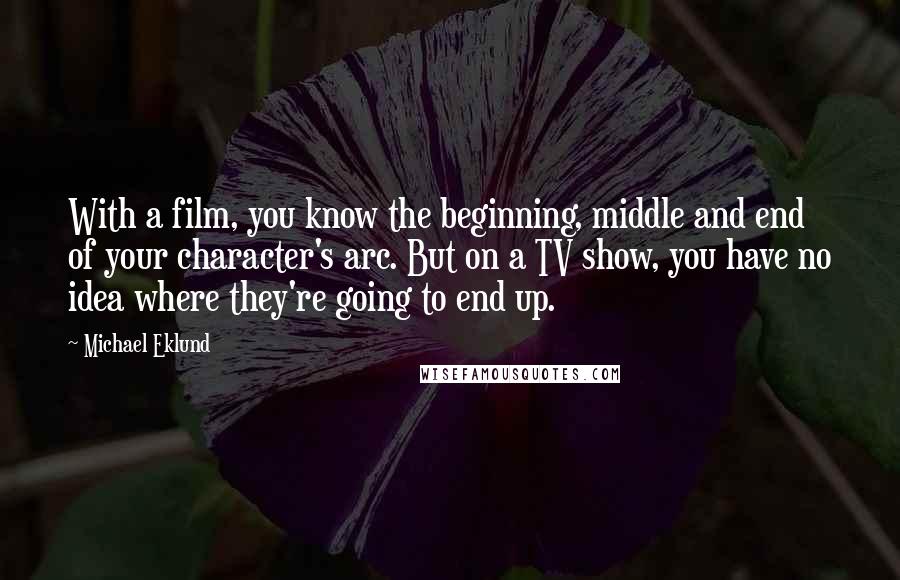 Michael Eklund Quotes: With a film, you know the beginning, middle and end of your character's arc. But on a TV show, you have no idea where they're going to end up.