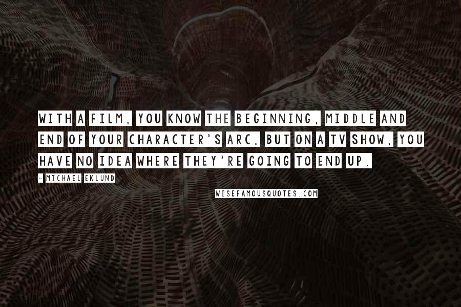 Michael Eklund Quotes: With a film, you know the beginning, middle and end of your character's arc. But on a TV show, you have no idea where they're going to end up.