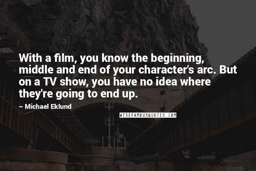 Michael Eklund Quotes: With a film, you know the beginning, middle and end of your character's arc. But on a TV show, you have no idea where they're going to end up.