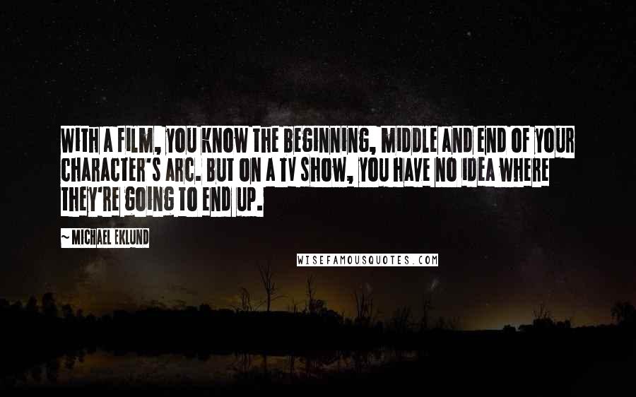 Michael Eklund Quotes: With a film, you know the beginning, middle and end of your character's arc. But on a TV show, you have no idea where they're going to end up.