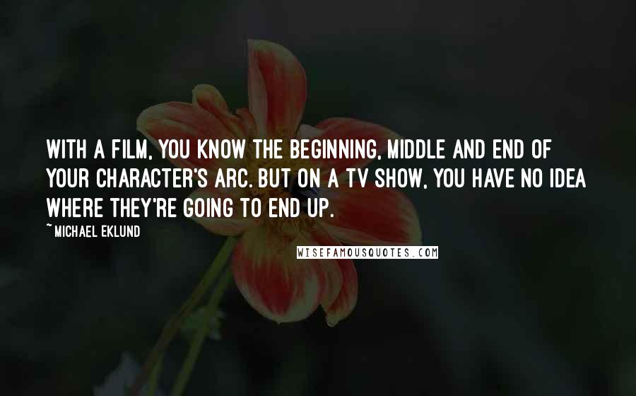 Michael Eklund Quotes: With a film, you know the beginning, middle and end of your character's arc. But on a TV show, you have no idea where they're going to end up.