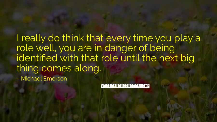 Michael Emerson Quotes: I really do think that every time you play a role well, you are in danger of being identified with that role until the next big thing comes along.