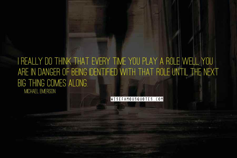 Michael Emerson Quotes: I really do think that every time you play a role well, you are in danger of being identified with that role until the next big thing comes along.