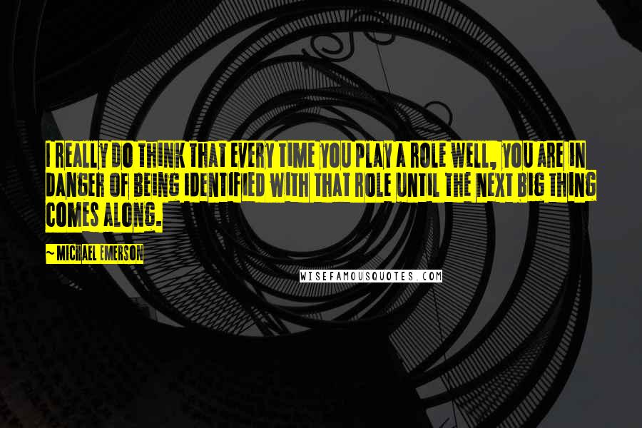 Michael Emerson Quotes: I really do think that every time you play a role well, you are in danger of being identified with that role until the next big thing comes along.