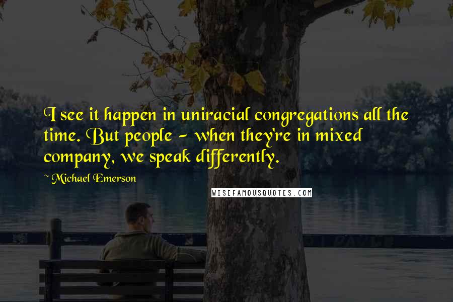 Michael Emerson Quotes: I see it happen in uniracial congregations all the time. But people - when they're in mixed company, we speak differently.