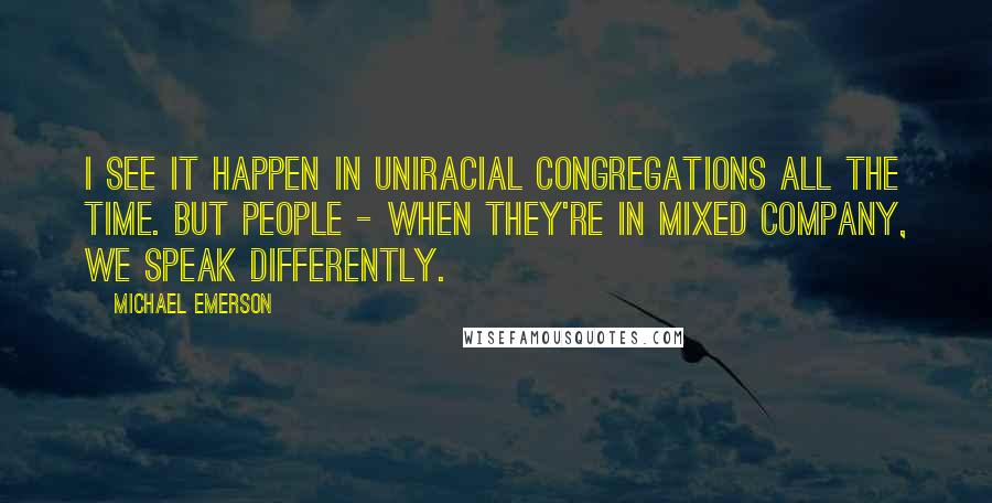 Michael Emerson Quotes: I see it happen in uniracial congregations all the time. But people - when they're in mixed company, we speak differently.