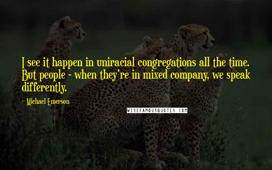 Michael Emerson Quotes: I see it happen in uniracial congregations all the time. But people - when they're in mixed company, we speak differently.