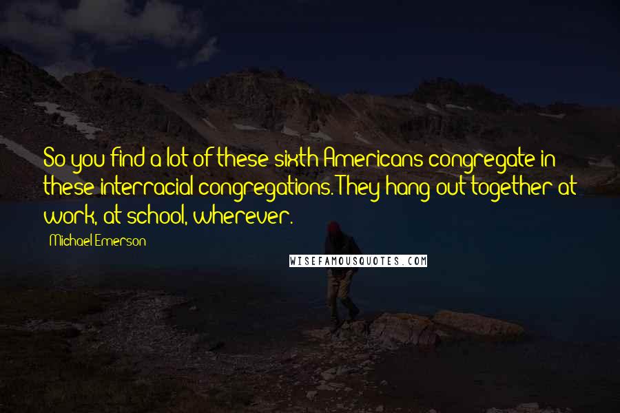 Michael Emerson Quotes: So you find a lot of these sixth Americans congregate in these interracial congregations. They hang out together at work, at school, wherever.