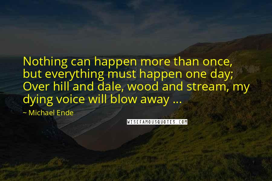 Michael Ende Quotes: Nothing can happen more than once, but everything must happen one day; Over hill and dale, wood and stream, my dying voice will blow away ...