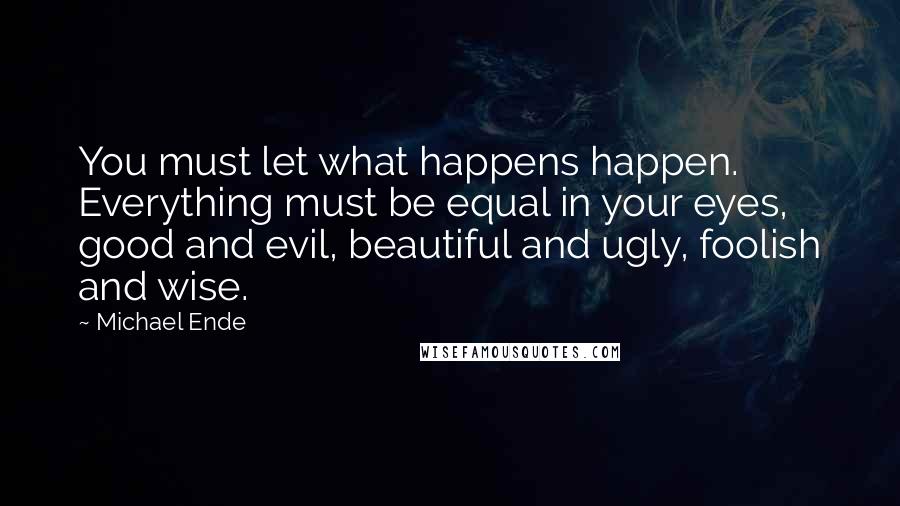 Michael Ende Quotes: You must let what happens happen. Everything must be equal in your eyes, good and evil, beautiful and ugly, foolish and wise.