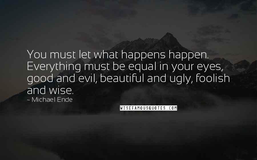 Michael Ende Quotes: You must let what happens happen. Everything must be equal in your eyes, good and evil, beautiful and ugly, foolish and wise.