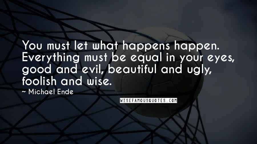 Michael Ende Quotes: You must let what happens happen. Everything must be equal in your eyes, good and evil, beautiful and ugly, foolish and wise.