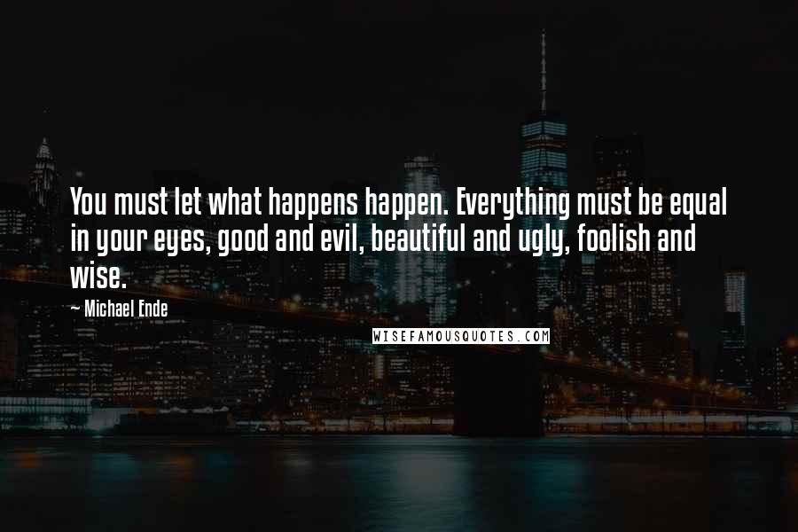 Michael Ende Quotes: You must let what happens happen. Everything must be equal in your eyes, good and evil, beautiful and ugly, foolish and wise.