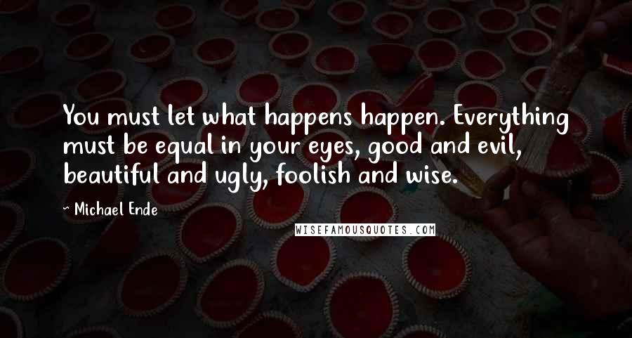 Michael Ende Quotes: You must let what happens happen. Everything must be equal in your eyes, good and evil, beautiful and ugly, foolish and wise.