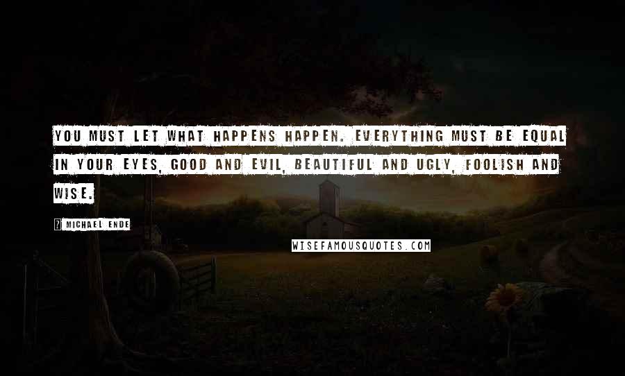 Michael Ende Quotes: You must let what happens happen. Everything must be equal in your eyes, good and evil, beautiful and ugly, foolish and wise.