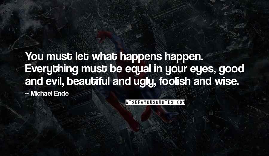 Michael Ende Quotes: You must let what happens happen. Everything must be equal in your eyes, good and evil, beautiful and ugly, foolish and wise.