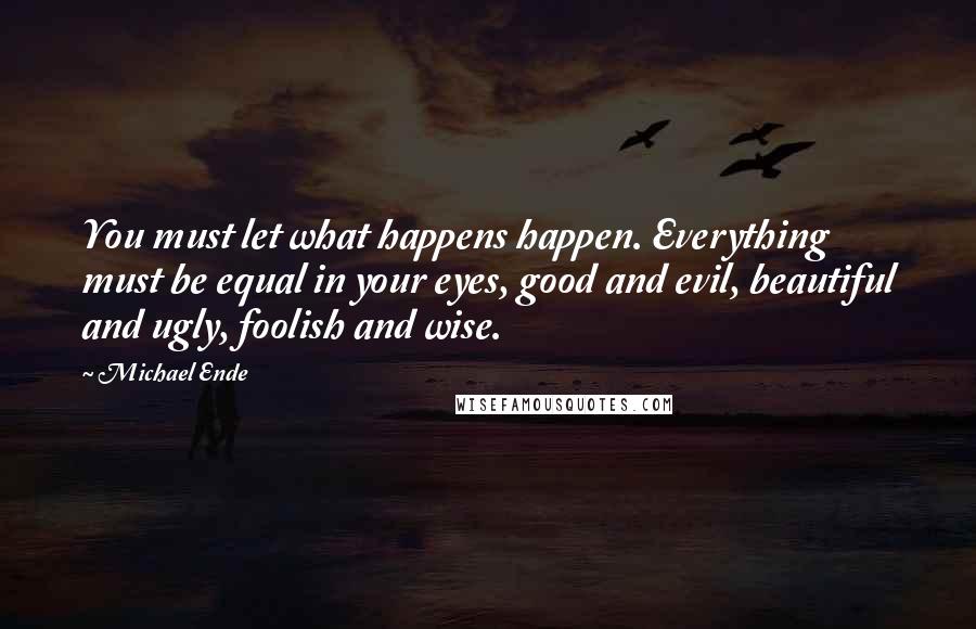 Michael Ende Quotes: You must let what happens happen. Everything must be equal in your eyes, good and evil, beautiful and ugly, foolish and wise.