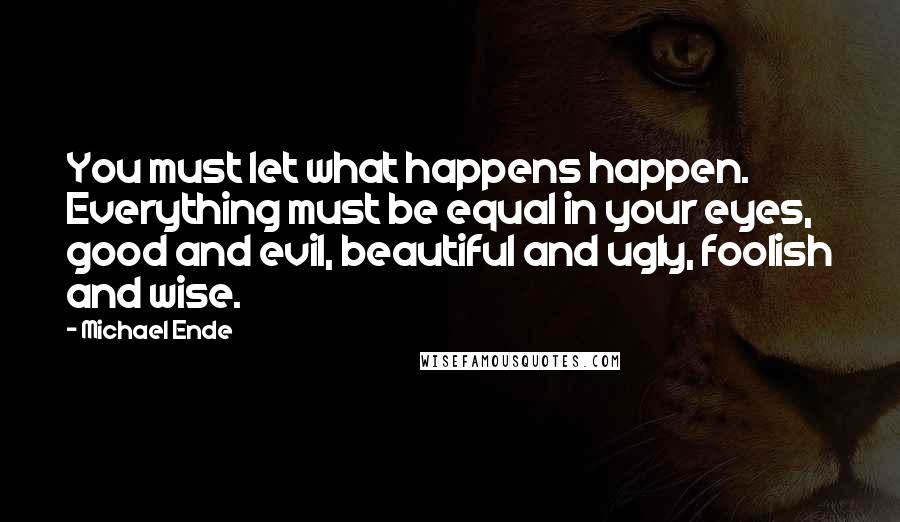 Michael Ende Quotes: You must let what happens happen. Everything must be equal in your eyes, good and evil, beautiful and ugly, foolish and wise.