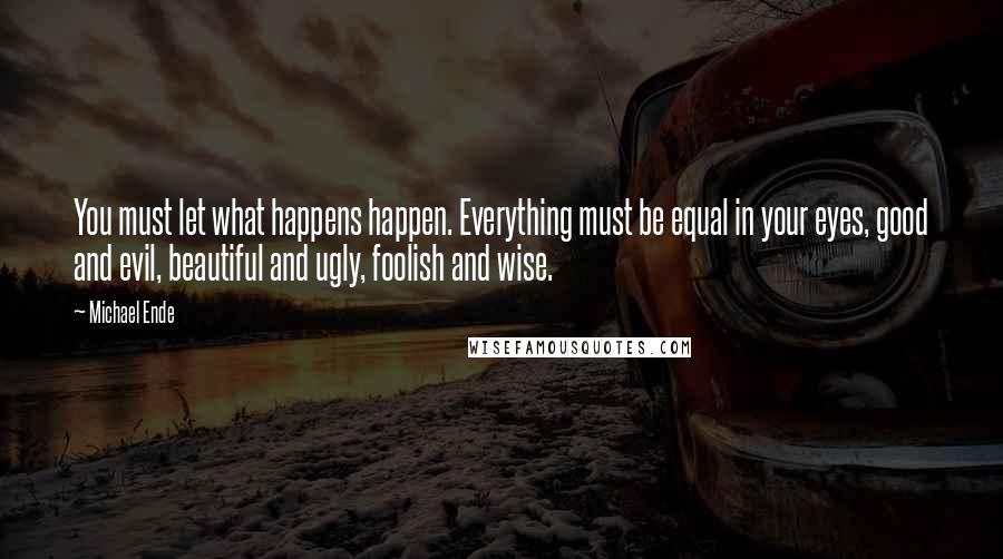 Michael Ende Quotes: You must let what happens happen. Everything must be equal in your eyes, good and evil, beautiful and ugly, foolish and wise.